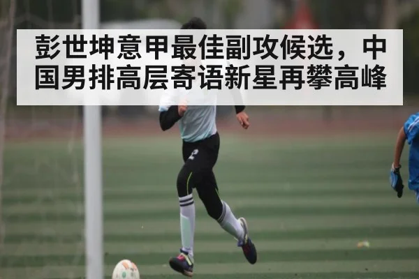 彭世坤意甲最佳副攻候选，中国男排高层寄语新星再攀高峰