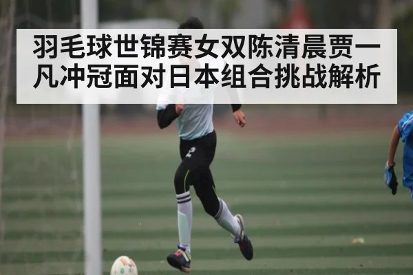 羽毛球世锦赛女双陈清晨贾一凡冲冠面对日本组合挑战解析