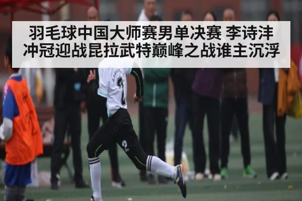 羽毛球中国大师赛男单决赛 李诗沣冲冠迎战昆拉武特巅峰之战谁主沉浮