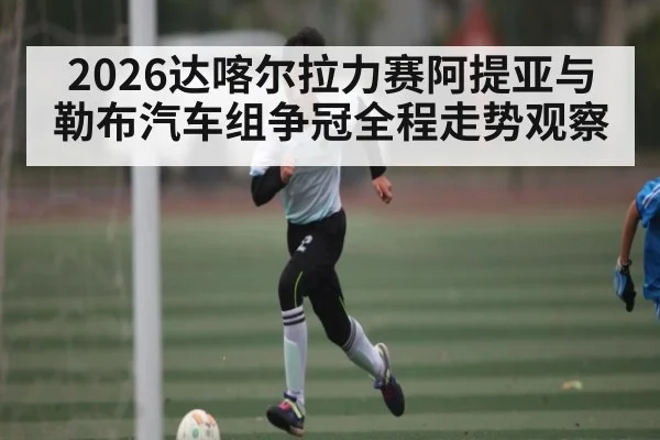 2026达喀尔拉力赛阿提亚与勒布汽车组争冠全程走势观察
